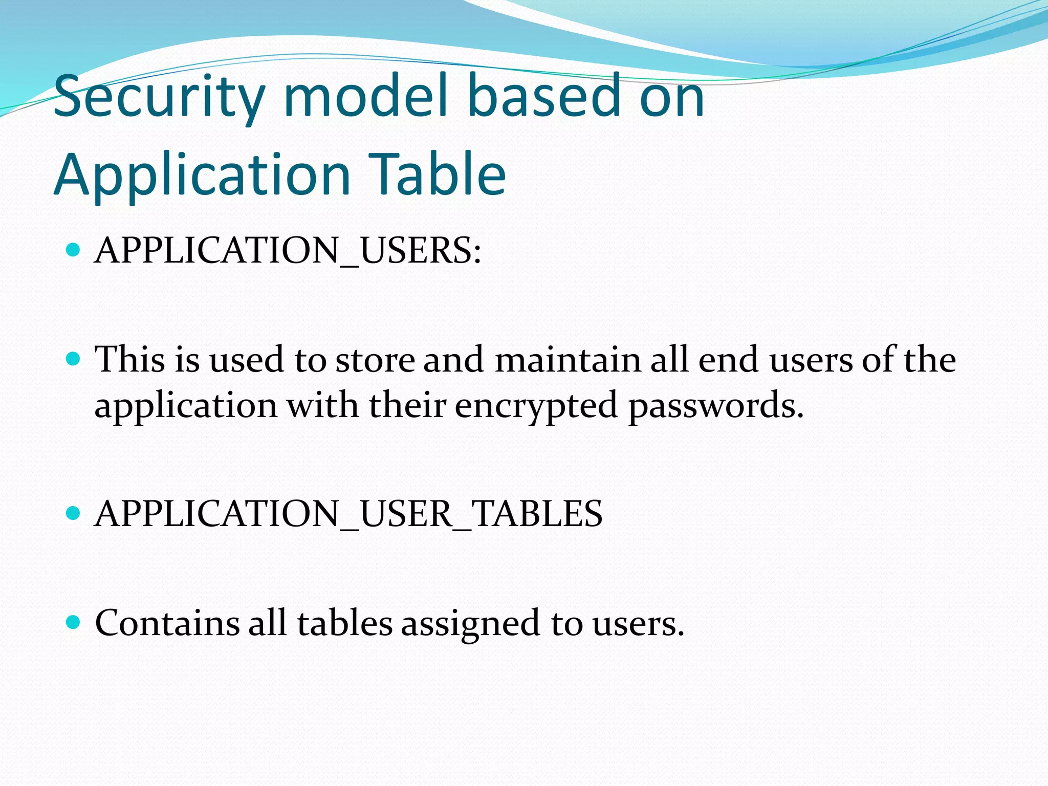 Security model based on
Application Table
 APPLICATION_USERS:
 This is used to store and maintain all end users of the
application with their encrypted passwords.
 APPLICATION_USER_TABLES
 Contains all tables assigned to users.
 