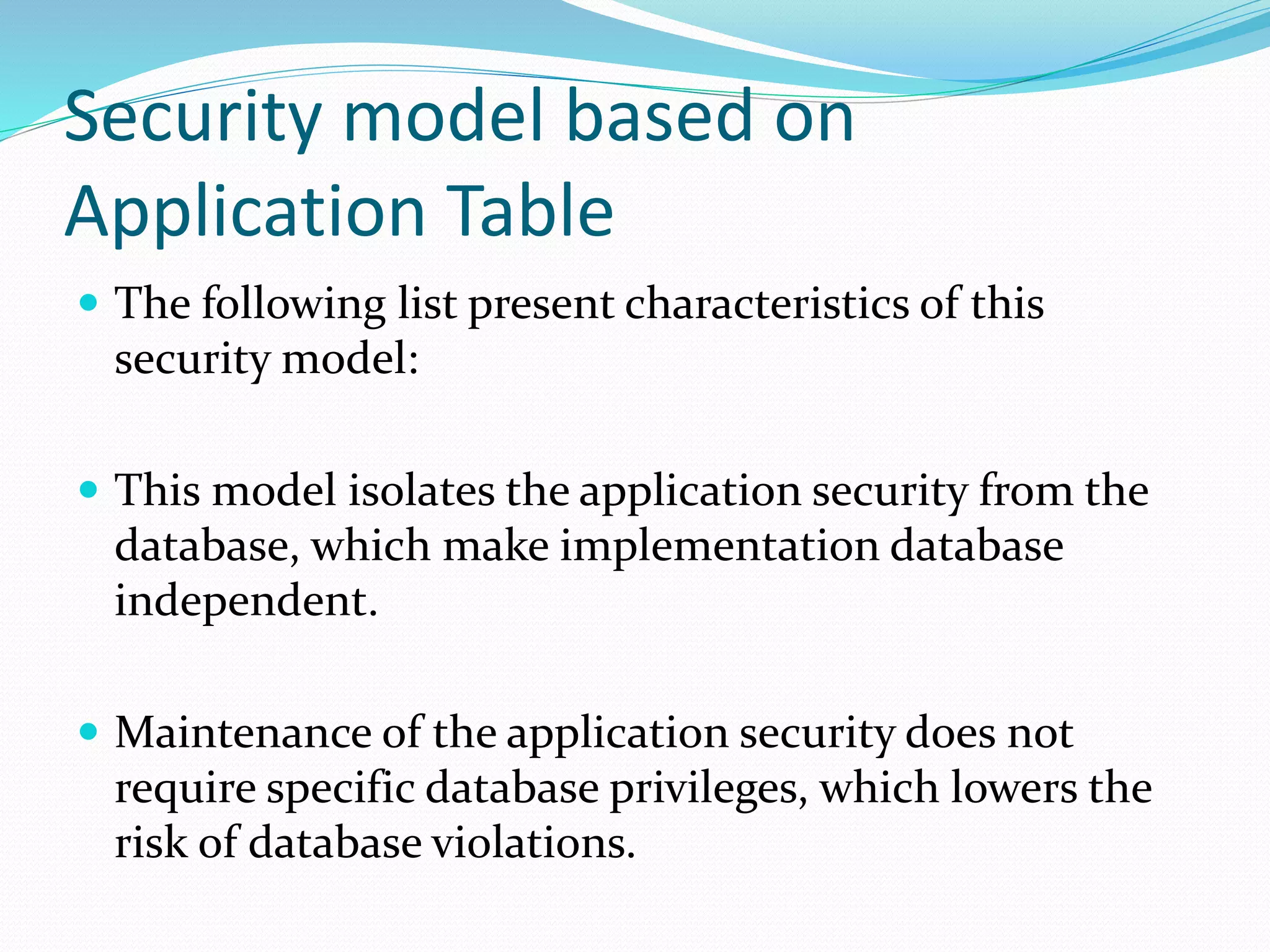 Security model based on
Application Table
 The following list present characteristics of this
security model:
 This model isolates the application security from the
database, which make implementation database
independent.
 Maintenance of the application security does not
require specific database privileges, which lowers the
risk of database violations.
 