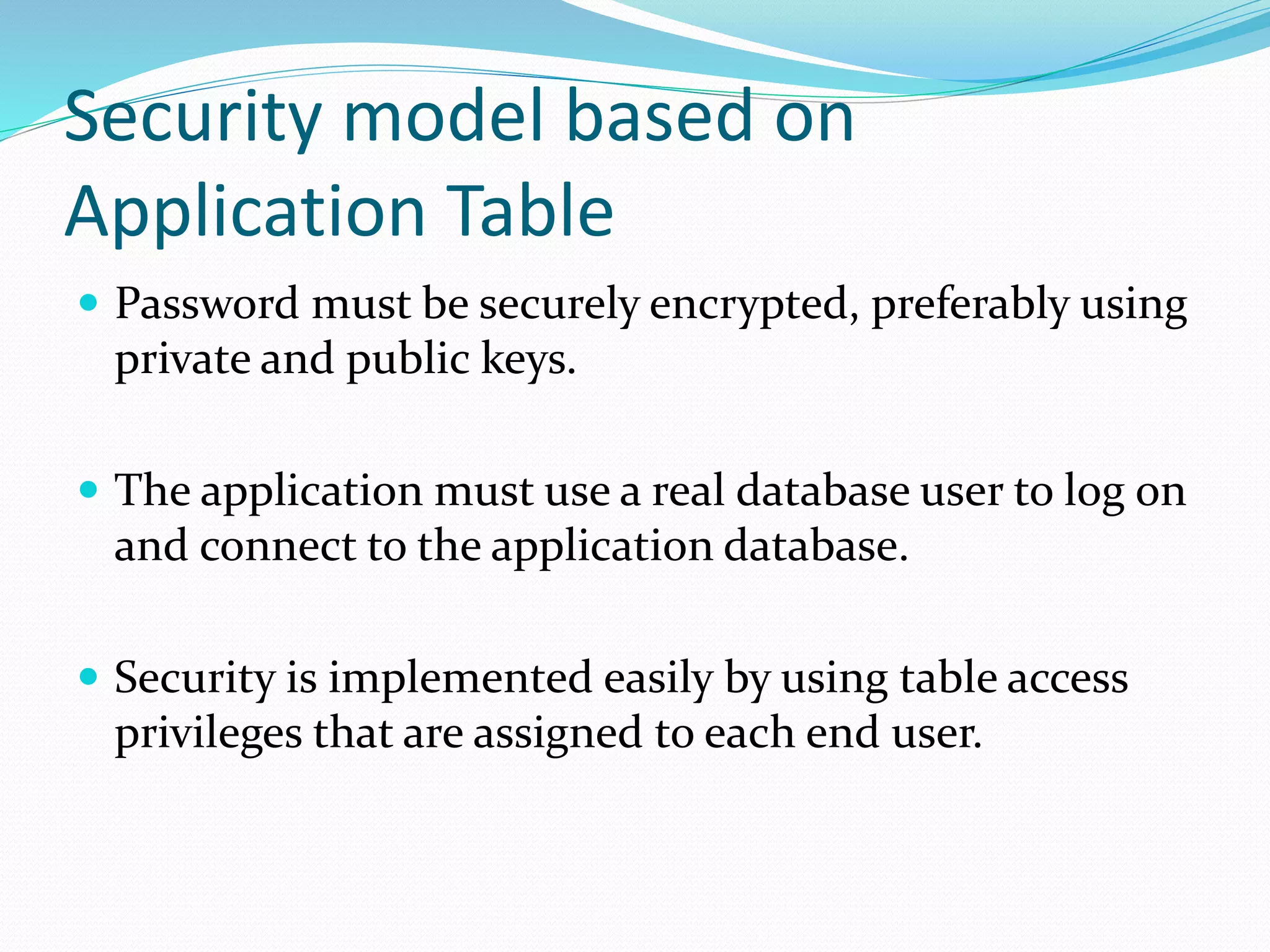 Security model based on
Application Table
 Password must be securely encrypted, preferably using
private and public keys.
 The application must use a real database user to log on
and connect to the application database.
 Security is implemented easily by using table access
privileges that are assigned to each end user.
 