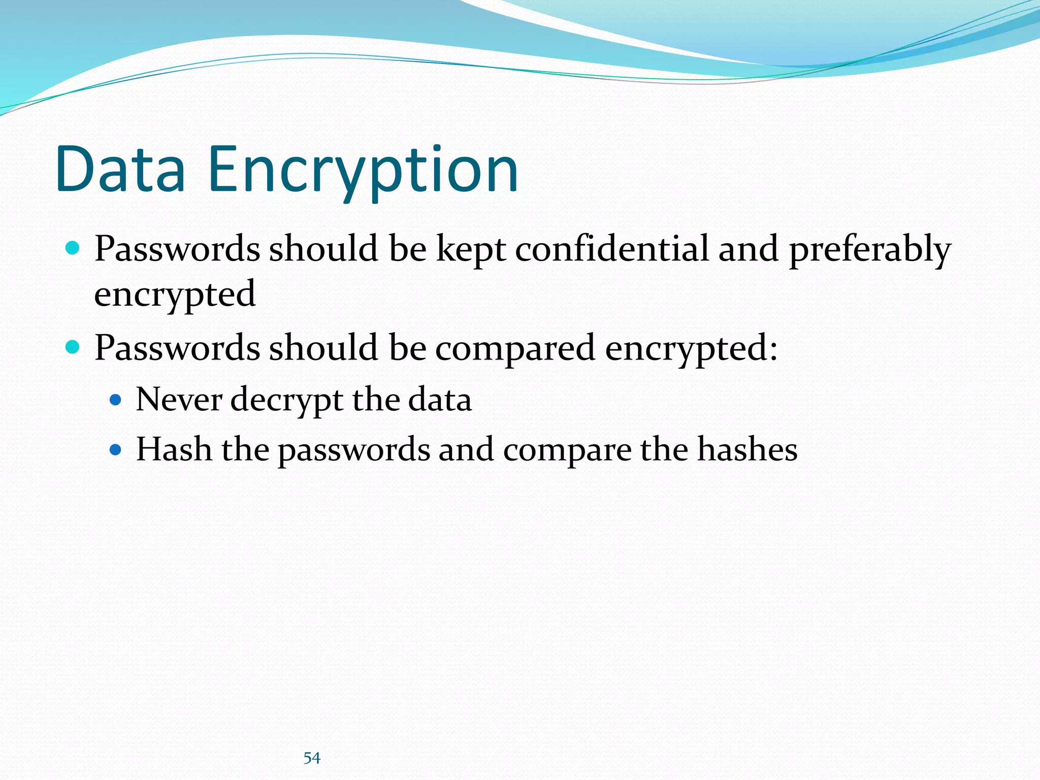 54
Data Encryption
 Passwords should be kept confidential and preferably
encrypted
 Passwords should be compared encrypted:
 Never decrypt the data
 Hash the passwords and compare the hashes
 