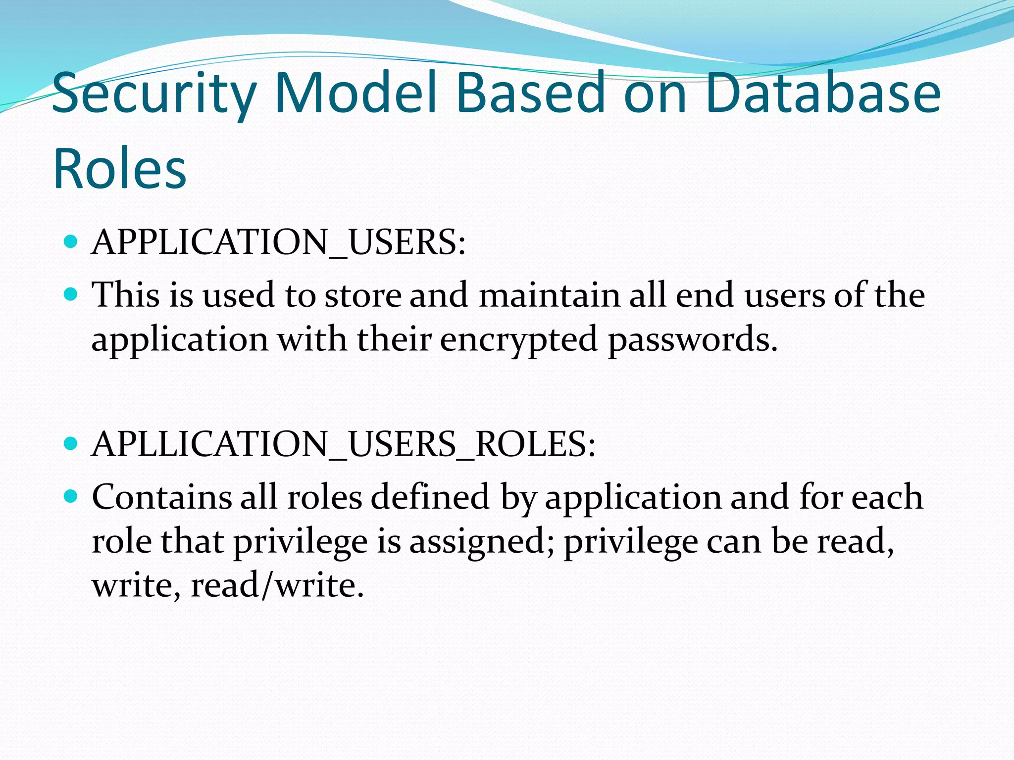 Security Model Based on Database
Roles
 APPLICATION_USERS:
 This is used to store and maintain all end users of the
application with their encrypted passwords.
 APLLICATION_USERS_ROLES:
 Contains all roles defined by application and for each
role that privilege is assigned; privilege can be read,
write, read/write.
 