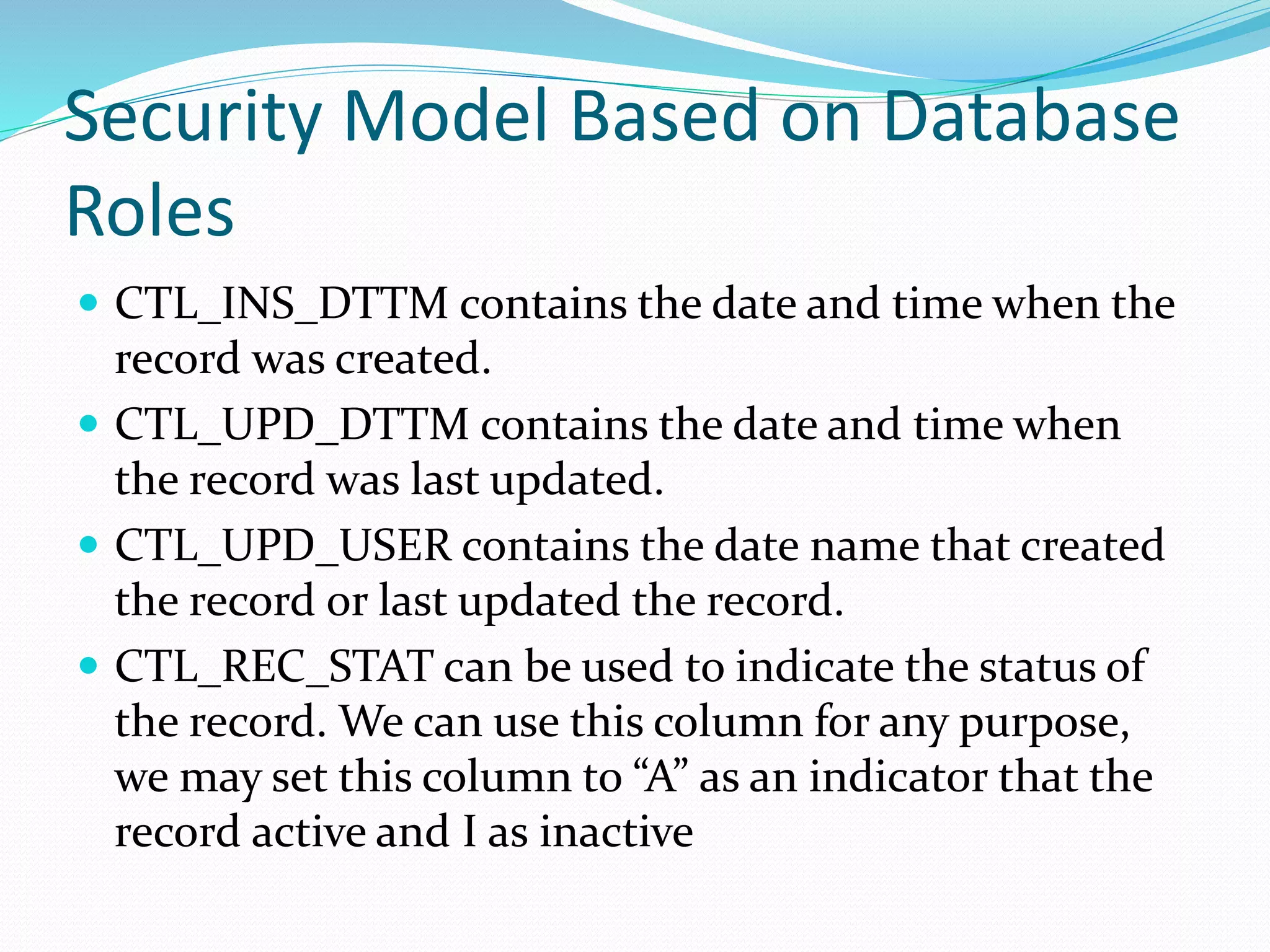 Security Model Based on Database
Roles
 CTL_INS_DTTM contains the date and time when the
record was created.
 CTL_UPD_DTTM contains the date and time when
the record was last updated.
 CTL_UPD_USER contains the date name that created
the record or last updated the record.
 CTL_REC_STAT can be used to indicate the status of
the record. We can use this column for any purpose,
we may set this column to “A” as an indicator that the
record active and I as inactive
 