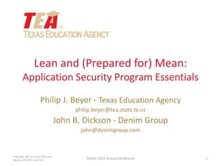 Lean and (Prepared for) Mean:Application Security Program Essentials Philip J. Beyer - Texas Education Agency philip.beyer@tea.state.tx.us John B. Dickson - Denim Group john@denimgroup.com 1 TASSCC 2011 Annual Conference Copyright 2011 by Texas Education Agency. All rights reserved. 