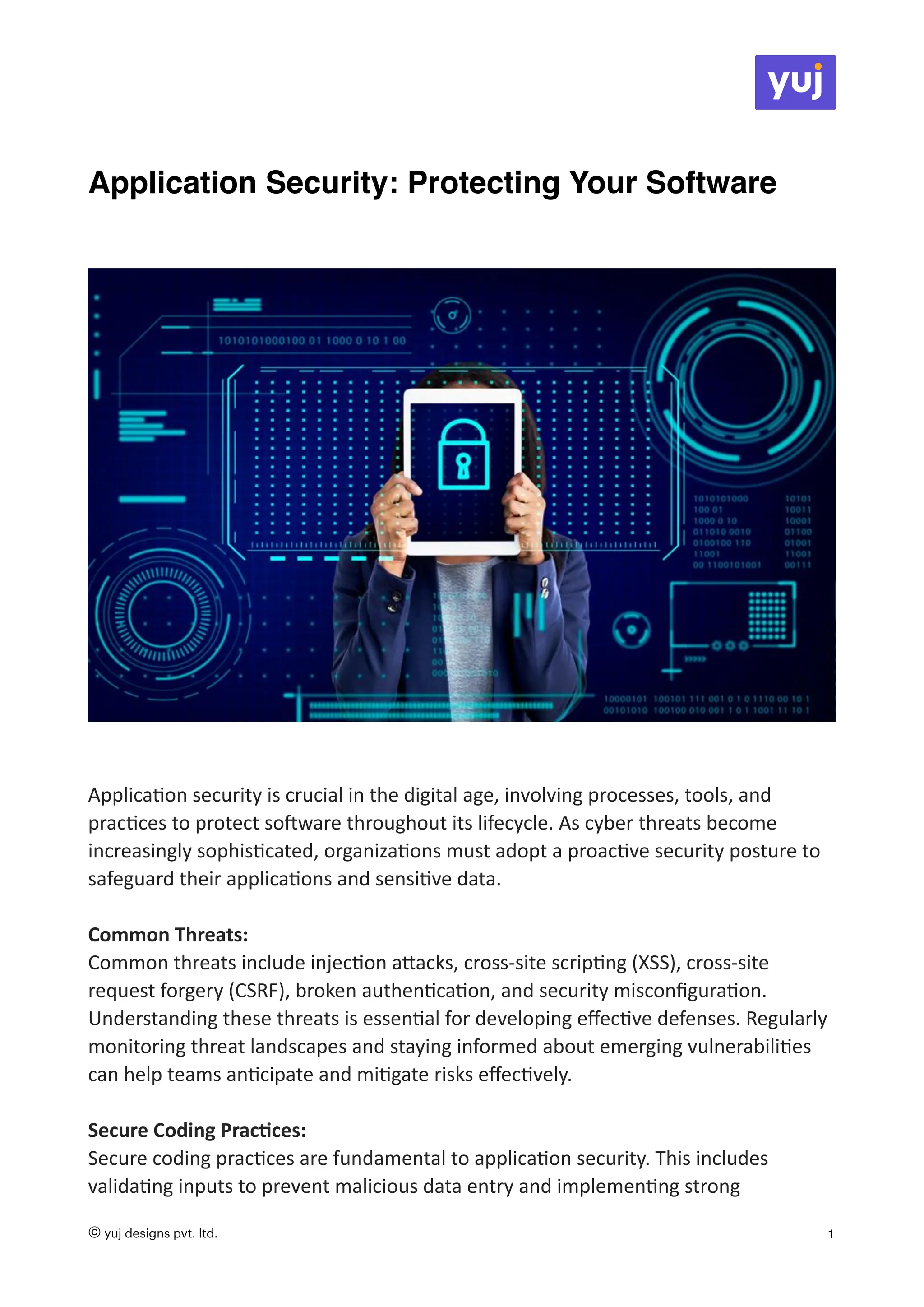 Application Security: Protecting Your Software
Applica
ti
on security is crucial in the digital age, involving processes, tools, and
prac
ti
ces to protect so
ft
ware throughout its lifecycle. As cyber threats become
increasingly sophis
ti
cated, organiza
ti
ons must adopt a proac
ti
ve security posture to
safeguard their applica
ti
ons and sensi
ti
ve data.
Common Threats:
Common threats include injec
ti
on a
tt
acks, cross-site scrip
ti
ng (XSS), cross-site
request forgery (CSRF), broken authen
ti
ca
ti
on, and security miscon
fi
gura
ti
on.
Understanding these threats is essen
ti
al for developing e
ff
ec
ti
ve defenses. Regularly
monitoring threat landscapes and staying informed about emerging vulnerabili
ti
es
can help teams an
ti
cipate and mi
ti
gate risks e
ff
ec
ti
vely.
Secure Coding Prac
ti
ces:
Secure coding prac
ti
ces are fundamental to applica
ti
on security. This includes
valida
ti
ng inputs to prevent malicious data entry and implemen
ti
ng strong
© yuj designs pvt. ltd. 1
 