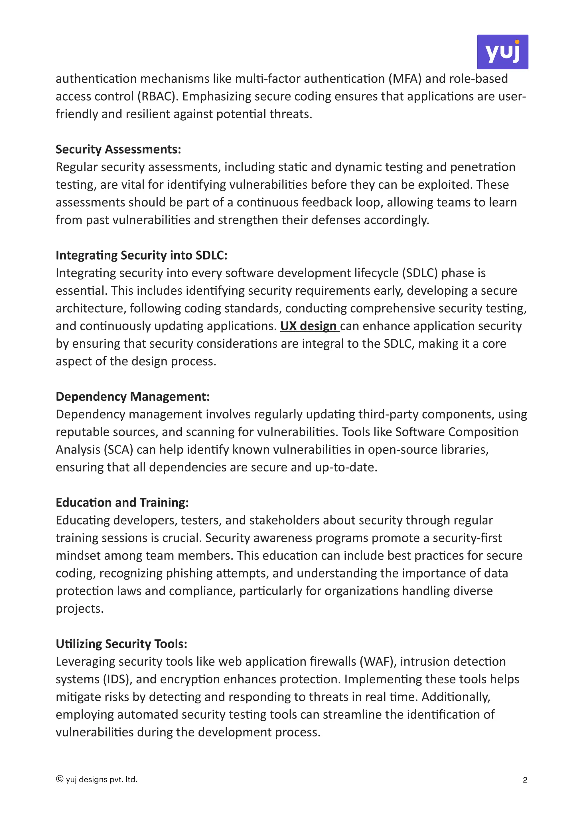authen
ti
ca
ti
on mechanisms like mul
ti
-factor authen
ti
ca
ti
on (MFA) and role-based
access control (RBAC). Emphasizing secure coding ensures that applica
ti
ons are user-
friendly and resilient against poten
ti
al threats.
Security Assessments:
Regular security assessments, including sta
ti
c and dynamic tes
ti
ng and penetra
ti
on
tes
ti
ng, are vital for iden
ti
fying vulnerabili
ti
es before they can be exploited. These
assessments should be part of a con
ti
nuous feedback loop, allowing teams to learn
from past vulnerabili
ti
es and strengthen their defenses accordingly.
Integra
ti
ng Security into SDLC:
Integra
ti
ng security into every so
ft
ware development lifecycle (SDLC) phase is
essen
ti
al. This includes iden
ti
fying security requirements early, developing a secure
architecture, following coding standards, conduc
ti
ng comprehensive security tes
ti
ng,
and con
ti
nuously upda
ti
ng applica
ti
ons. UX design can enhance applica
ti
on security
by ensuring that security considera
ti
ons are integral to the SDLC, making it a core
aspect of the design process.
Dependency Management:
Dependency management involves regularly upda
ti
ng third-party components, using
reputable sources, and scanning for vulnerabili
ti
es. Tools like So
ft
ware Composi
ti
on
Analysis (SCA) can help iden
ti
fy known vulnerabili
ti
es in open-source libraries,
ensuring that all dependencies are secure and up-to-date.
Educa
ti
on and Training:
Educa
ti
ng developers, testers, and stakeholders about security through regular
training sessions is crucial. Security awareness programs promote a security-
fi
rst
mindset among team members. This educa
ti
on can include best prac
ti
ces for secure
coding, recognizing phishing a
tt
empts, and understanding the importance of data
protec
ti
on laws and compliance, par
ti
cularly for organiza
ti
ons handling diverse
projects.
U
ti
lizing Security Tools:
Leveraging security tools like web applica
ti
on
fi
rewalls (WAF), intrusion detec
ti
on
systems (IDS), and encryp
ti
on enhances protec
ti
on. Implemen
ti
ng these tools helps
mi
ti
gate risks by detec
ti
ng and responding to threats in real
ti
me. Addi
ti
onally,
employing automated security tes
ti
ng tools can streamline the iden
ti
fi
ca
ti
on of
vulnerabili
ti
es during the development process.
© yuj designs pvt. ltd. 2
 