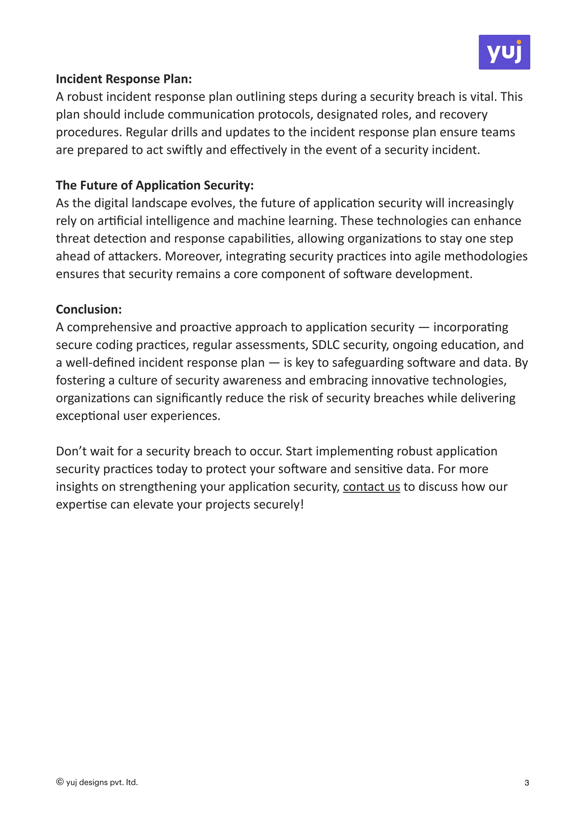 Incident Response Plan:
A robust incident response plan outlining steps during a security breach is vital. This
plan should include communica
ti
on protocols, designated roles, and recovery
procedures. Regular drills and updates to the incident response plan ensure teams
are prepared to act swi
ft
ly and e
ff
ec
ti
vely in the event of a security incident.
The Future of Applica
ti
on Security:
As the digital landscape evolves, the future of applica
ti
on security will increasingly
rely on ar
ti
fi
cial intelligence and machine learning. These technologies can enhance
threat detec
ti
on and response capabili
ti
es, allowing organiza
ti
ons to stay one step
ahead of a
tt
ackers. Moreover, integra
ti
ng security prac
ti
ces into agile methodologies
ensures that security remains a core component of so
ft
ware development.
Conclusion:
A comprehensive and proac
ti
ve approach to applica
ti
on security — incorpora
ti
ng
secure coding prac
ti
ces, regular assessments, SDLC security, ongoing educa
ti
on, and
a well-de
fi
ned incident response plan — is key to safeguarding so
ft
ware and data. By
fostering a culture of security awareness and embracing innova
ti
ve technologies,
organiza
ti
ons can signi
fi
cantly reduce the risk of security breaches while delivering
excep
ti
onal user experiences.
Don’t wait for a security breach to occur. Start implemen
ti
ng robust applica
ti
on
security prac
ti
ces today to protect your so
ft
ware and sensi
ti
ve data. For more
insights on strengthening your applica
ti
on security, contact us to discuss how our
exper
ti
se can elevate your projects securely!
© yuj designs pvt. ltd. 3
 