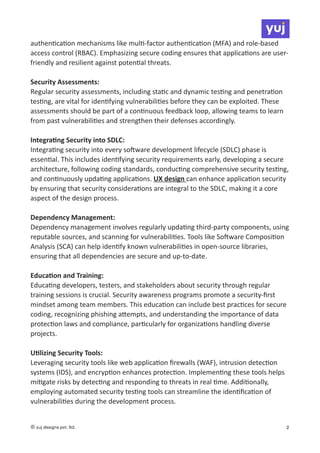 authen
ti
ca
ti
on mechanisms like mul
ti
-factor authen
ti
ca
ti
on (MFA) and role-based
access control (RBAC). Emphasizing secure coding ensures that applica
ti
ons are user-
friendly and resilient against poten
ti
al threats.
Security Assessments:
Regular security assessments, including sta
ti
c and dynamic tes
ti
ng and penetra
ti
on
tes
ti
ng, are vital for iden
ti
fying vulnerabili
ti
es before they can be exploited. These
assessments should be part of a con
ti
nuous feedback loop, allowing teams to learn
from past vulnerabili
ti
es and strengthen their defenses accordingly.
Integra
ti
ng Security into SDLC:
Integra
ti
ng security into every so
ft
ware development lifecycle (SDLC) phase is
essen
ti
al. This includes iden
ti
fying security requirements early, developing a secure
architecture, following coding standards, conduc
ti
ng comprehensive security tes
ti
ng,
and con
ti
nuously upda
ti
ng applica
ti
ons. UX design can enhance applica
ti
on security
by ensuring that security considera
ti
ons are integral to the SDLC, making it a core
aspect of the design process.
Dependency Management:
Dependency management involves regularly upda
ti
ng third-party components, using
reputable sources, and scanning for vulnerabili
ti
es. Tools like So
ft
ware Composi
ti
on
Analysis (SCA) can help iden
ti
fy known vulnerabili
ti
es in open-source libraries,
ensuring that all dependencies are secure and up-to-date.
Educa
ti
on and Training:
Educa
ti
ng developers, testers, and stakeholders about security through regular
training sessions is crucial. Security awareness programs promote a security-
fi
rst
mindset among team members. This educa
ti
on can include best prac
ti
ces for secure
coding, recognizing phishing a
tt
empts, and understanding the importance of data
protec
ti
on laws and compliance, par
ti
cularly for organiza
ti
ons handling diverse
projects.
U
ti
lizing Security Tools:
Leveraging security tools like web applica
ti
on
fi
rewalls (WAF), intrusion detec
ti
on
systems (IDS), and encryp
ti
on enhances protec
ti
on. Implemen
ti
ng these tools helps
mi
ti
gate risks by detec
ti
ng and responding to threats in real
ti
me. Addi
ti
onally,
employing automated security tes
ti
ng tools can streamline the iden
ti
fi
ca
ti
on of
vulnerabili
ti
es during the development process.
© yuj designs pvt. ltd. 2
 
