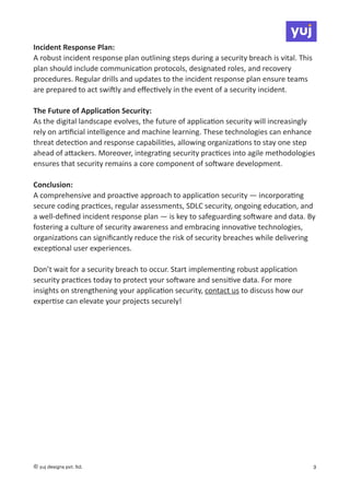 Incident Response Plan:
A robust incident response plan outlining steps during a security breach is vital. This
plan should include communica
ti
on protocols, designated roles, and recovery
procedures. Regular drills and updates to the incident response plan ensure teams
are prepared to act swi
ft
ly and e
ff
ec
ti
vely in the event of a security incident.
The Future of Applica
ti
on Security:
As the digital landscape evolves, the future of applica
ti
on security will increasingly
rely on ar
ti
fi
cial intelligence and machine learning. These technologies can enhance
threat detec
ti
on and response capabili
ti
es, allowing organiza
ti
ons to stay one step
ahead of a
tt
ackers. Moreover, integra
ti
ng security prac
ti
ces into agile methodologies
ensures that security remains a core component of so
ft
ware development.
Conclusion:
A comprehensive and proac
ti
ve approach to applica
ti
on security — incorpora
ti
ng
secure coding prac
ti
ces, regular assessments, SDLC security, ongoing educa
ti
on, and
a well-de
fi
ned incident response plan — is key to safeguarding so
ft
ware and data. By
fostering a culture of security awareness and embracing innova
ti
ve technologies,
organiza
ti
ons can signi
fi
cantly reduce the risk of security breaches while delivering
excep
ti
onal user experiences.
Don’t wait for a security breach to occur. Start implemen
ti
ng robust applica
ti
on
security prac
ti
ces today to protect your so
ft
ware and sensi
ti
ve data. For more
insights on strengthening your applica
ti
on security, contact us to discuss how our
exper
ti
se can elevate your projects securely!
© yuj designs pvt. ltd. 3
 