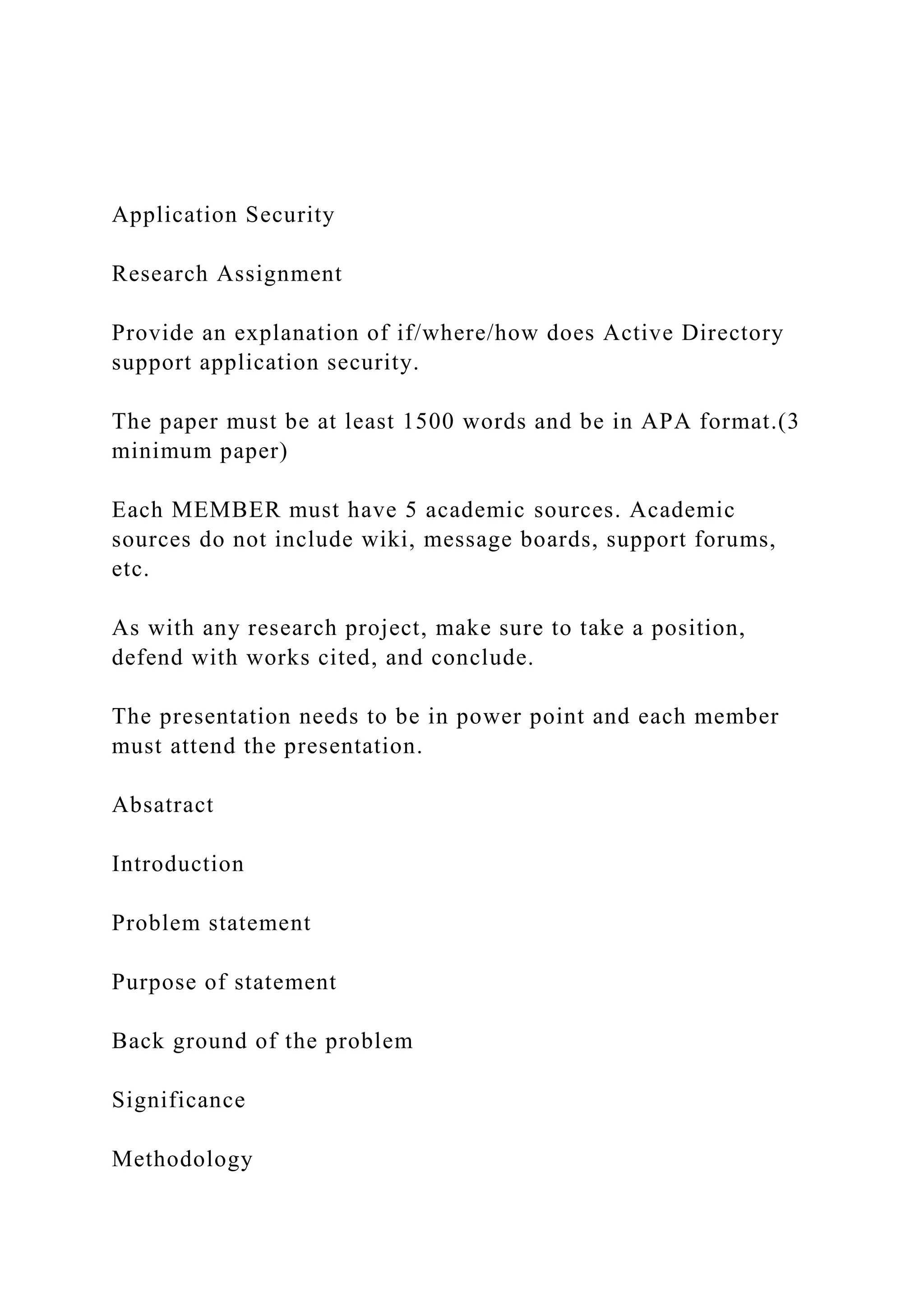 Application Security
Research Assignment
Provide an explanation of if/where/how does Active Directory
support application security.
The paper must be at least 1500 words and be in APA format.(3
minimum paper)
Each MEMBER must have 5 academic sources. Academic
sources do not include wiki, message boards, support forums,
etc.
As with any research project, make sure to take a position,
defend with works cited, and conclude.
The presentation needs to be in power point and each member
must attend the presentation.
Absatract
Introduction
Problem statement
Purpose of statement
Back ground of the problem
Significance
Methodology