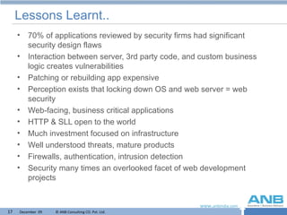 Lessons Learnt.. 70% of applications reviewed by security firms had significant security design flaws Interaction between server, 3rd party code, and custom business logic creates vulnerabilities Patching or rebuilding app expensive Perception exists that locking down OS and web server = web security Web-facing, business critical applications HTTP & SLL open to the world Much investment focused on infrastructure Well understood threats, mature products Firewalls, authentication, intrusion detection Security many times an overlooked facet of web development projects 