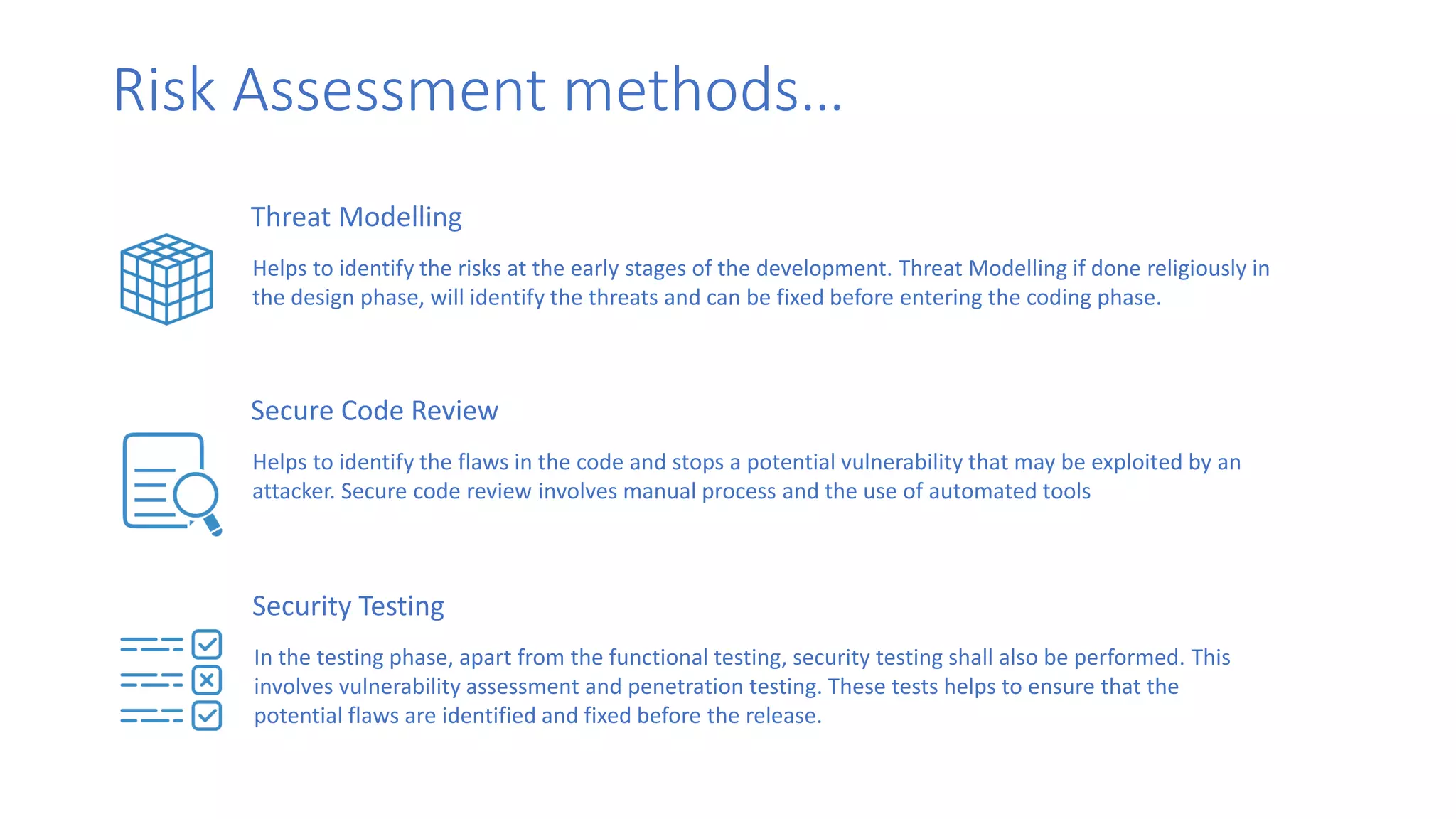 Risk Assessment methods…
Threat Modelling
Helps to identify the risks at the early stages of the development. Threat Modelling if done religiously in
the design phase, will identify the threats and can be fixed before entering the coding phase.
Secure Code Review
Helps to identify the flaws in the code and stops a potential vulnerability that may be exploited by an
attacker. Secure code review involves manual process and the use of automated tools
Security Testing
In the testing phase, apart from the functional testing, security testing shall also be performed. This
involves vulnerability assessment and penetration testing. These tests helps to ensure that the
potential flaws are identified and fixed before the release.
 