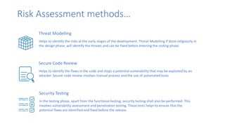 Risk Assessment methods…
Threat Modelling
Helps to identify the risks at the early stages of the development. Threat Modelling if done religiously in
the design phase, will identify the threats and can be fixed before entering the coding phase.
Secure Code Review
Helps to identify the flaws in the code and stops a potential vulnerability that may be exploited by an
attacker. Secure code review involves manual process and the use of automated tools
Security Testing
In the testing phase, apart from the functional testing, security testing shall also be performed. This
involves vulnerability assessment and penetration testing. These tests helps to ensure that the
potential flaws are identified and fixed before the release.
 