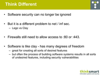 Think Different

• Software security can no longer be ignored

• But it is a different problem to net / inf sec.
   – Lego vs Clay


• Firewalls still need to allow access to :80 or :443.

• Software is like clay - has many degrees of freedom
   – great for creating all sorts of desired features
   – but often the process of building software systems results in all sorts
     of undesired features, including security vulnerabilities
 