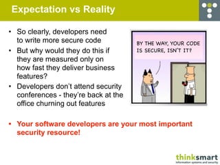 Expectation vs Reality

• So clearly, developers need
  to write more secure code           BY THE WAY, YOUR CODE
• But why would they do this if       IS SECURE, ISN’T IT?
  they are measured only on
  how fast they deliver business
  features?
• Developers don’t attend security
  conferences - they’re back at the
  office churning out features

• Your software developers are your most important
  security resource!
 