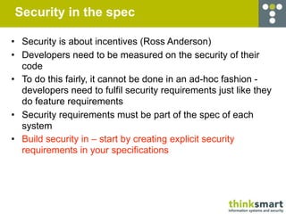 Security in the spec

• Security is about incentives (Ross Anderson)
• Developers need to be measured on the security of their
  code
• To do this fairly, it cannot be done in an ad-hoc fashion -
  developers need to fulfil security requirements just like they
  do feature requirements
• Security requirements must be part of the spec of each
  system
• Build security in – start by creating explicit security
  requirements in your specifications
 
