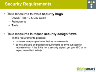 Security Requirements

• Take measures to avoid security bugs
   – OWASP Top-10 & Dev Guide
   – Frameworks
   – Tools


• Take measures to reduce security design flaws
   – In the requirements process:
      • business analysis produces feature requirements
      • do risk analysis on business requirements to drive out security
        requirements - if the BA is not a security expert, get your ISO or an
        expert consultant to help.
 