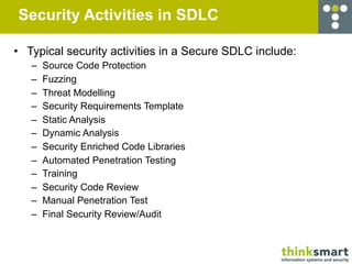Security Activities in SDLC

• Typical security activities in a Secure SDLC include:
   –   Source Code Protection
   –   Fuzzing
   –   Threat Modelling
   –   Security Requirements Template
   –   Static Analysis
   –   Dynamic Analysis
   –   Security Enriched Code Libraries
   –   Automated Penetration Testing
   –   Training
   –   Security Code Review
   –   Manual Penetration Test
   –   Final Security Review/Audit
 