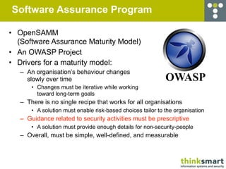 Software Assurance Program

• OpenSAMM
  (Software Assurance Maturity Model)
• An OWASP Project
• Drivers for a maturity model:
   – An organisation’s behaviour changes
     slowly over time                                        OWASP
       • Changes must be iterative while working
         toward long-term goals
   – There is no single recipe that works for all organisations
       • A solution must enable risk-based choices tailor to the organisation
   – Guidance related to security activities must be prescriptive
       • A solution must provide enough details for non-security-people
   – Overall, must be simple, well-defined, and measurable
 