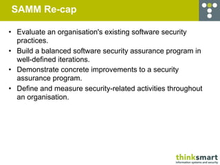 SAMM Re-cap

• Evaluate an organisation's existing software security
  practices.
• Build a balanced software security assurance program in
  well-defined iterations.
• Demonstrate concrete improvements to a security
  assurance program.
• Define and measure security-related activities throughout
  an organisation.
 