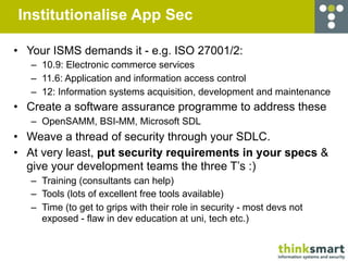 Institutionalise App Sec

• Your ISMS demands it - e.g. ISO 27001/2:
   – 10.9: Electronic commerce services
   – 11.6: Application and information access control
   – 12: Information systems acquisition, development and maintenance
• Create a software assurance programme to address these
   – OpenSAMM, BSI-MM, Microsoft SDL
• Weave a thread of security through your SDLC.
• At very least, put security requirements in your specs &
  give your development teams the three T’s :)
   – Training (consultants can help)
   – Tools (lots of excellent free tools available)
   – Time (to get to grips with their role in security - most devs not
     exposed - flaw in dev education at uni, tech etc.)
 