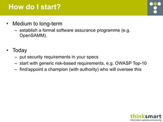 How do I start?

• Medium to long-term
   – establish a formal software assurance programme (e.g.
     OpenSAMM).


• Today
   – put security requirements in your specs
   – start with generic risk-based requirements, e.g. OWASP Top-10
   – find/appoint a champion (with authority) who will oversee this
 