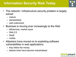 Information Security Risk Today

• The network / infrastructure security problem is largely
  solved
   – mature
   – standardised
   – well understood
• Business is moving ever increasingly to the Web
   –   efficiencies, market reach
   –   Web 2.0
   –   SaaS
   –   mobile
• Attackers have moved on to exploiting software
  vulnerabilities in web applications.
   – they follow the money
   – attacks tools have become industrialised
 