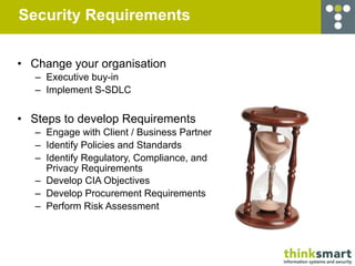Security Requirements


• Change your organisation
   – Executive buy-in
   – Implement S-SDLC


• Steps to develop Requirements
   – Engage with Client / Business Partner
   – Identify Policies and Standards
   – Identify Regulatory, Compliance, and
     Privacy Requirements
   – Develop CIA Objectives
   – Develop Procurement Requirements
   – Perform Risk Assessment
 