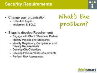Security Requirements


• Change your organisation                   What’s the
   – Executive buy-in
   – Implement S-SDLC                        problem?
• Steps to develop Requirements
   – Engage with Client / Business Partner
   – Identify Policies and Standards
   – Identify Regulatory, Compliance, and
     Privacy Requirements
   – Develop CIA Objectives
   – Develop Procurement Requirements
   – Perform Risk Assessment
 