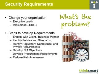 Security Requirements


• Change your organisation                   What’s the
   – Executive buy-in
   – Implement S-SDLC                        problem?
• Steps to develop Requirements
   – Engage with Client / Business Partner
   – Identify Policies and Standards
   – Identify Regulatory, Compliance, and
     Privacy Requirements
   – Develop CIA Objectives
   – Develop Procurement Requirements
   – Perform Risk Assessment
 