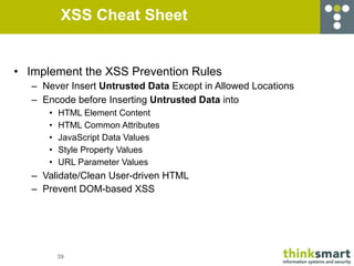 XSS Cheat Sheet


• Implement the XSS Prevention Rules
   – Never Insert Untrusted Data Except in Allowed Locations
   – Encode before Inserting Untrusted Data into
      •   HTML Element Content
      •   HTML Common Attributes
      •   JavaScript Data Values
      •   Style Property Values
      •   URL Parameter Values
   – Validate/Clean User-driven HTML
   – Prevent DOM-based XSS




          39
 
