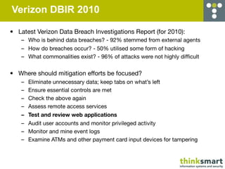 Verizon DBIR 2010

• Latest Verizon Data Breach Investigations Report (for 2010):
   – Who is behind data breaches? - 92% stemmed from external agents
   – How do breaches occur? - 50% utilised some form of hacking
   – What commonalities exist? - 96% of attacks were not highly difﬁcult


• Where should mitigation efforts be focused?
   –   Eliminate unnecessary data; keep tabs on what’s left
   –   Ensure essential controls are met
   –   Check the above again
   –   Assess remote access services
   –   Test and review web applications
   –   Audit user accounts and monitor privileged activity
   –   Monitor and mine event logs
   –   Examine ATMs and other payment card input devices for tampering
 