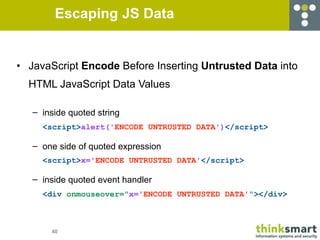 Escaping JS Data


• JavaScript Encode Before Inserting Untrusted Data into
  HTML JavaScript Data Values

   – inside quoted string
     <script>alert('ENCODE UNTRUSTED DATA')</script>

   – one side of quoted expression
     <script>x='ENCODE UNTRUSTED DATA'</script>

   – inside quoted event handler
     <div onmouseover="x='ENCODE UNTRUSTED DATA'"></div>



       40
 