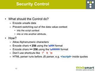 Security Control


• What should the Control do?
   – Encode unsafe data
   – Prevent switching out of the data value context
        • into the script context
        • into or into another attribute.
• How?
   –   Allow Alphanumeric characters
   –   Encode chars < 256 using the xHH format
   –   Encode chars >= 256 using the uHHHH format
   –   Don’t use shortcuts like " t n
   –   HTML parser runs before JS parser, e.g. </script> inside quotes



         42
 