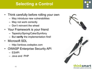 Selecting a Control

• Think carefully before rolling your own
   – May introduce new vulnerabilities
   – May not work correctly
   – Don’t reinvent the wheel
• Your Framework is your friend
   – Tapestry/Spring/Cake/Symfony
   – But verify the implementation first!
• Microsoft SDL
   – http://antixss.codeplex.com
• OWASP Enterprise Security API
   – ESAPI
   – Java and PHP



        43
 