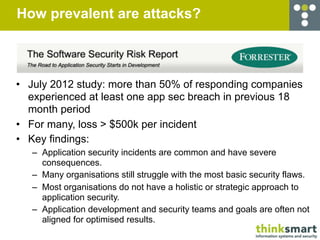 How prevalent are attacks?



• July 2012 study: more than 50% of responding companies
  experienced at least one app sec breach in previous 18
  month period
• For many, loss > $500k per incident
• Key findings:
   – Application security incidents are common and have severe
     consequences.
   – Many organisations still struggle with the most basic security flaws.
   – Most organisations do not have a holistic or strategic approach to
     application security.
   – Application development and security teams and goals are often not
     aligned for optimised results.
 