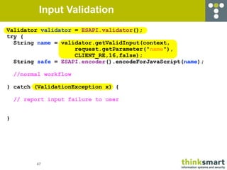 Input Validation
Validator validator = ESAPI.validator();
try {
  String name = validator.getValidInput(context,
                    request.getParameter("name"),
                    CLIENT_RE,16,false);
  String safe = ESAPI.encoder().encodeForJavaScript(name);

    //normal workflow

} catch (ValidationException x) {

    // report input failure to user


}




          47
 