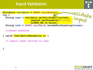 Input Validation
Validator validator = ESAPI.validator();        vali d
try {                                                 ate
  String name = validator.getValidInput(context,
                    request.getParameter("name"),
                                                 input
                    CLIENT_RE,16,false);
  String safe = ESAPI.encoder().encodeForJavaScript(name);

    //normal workflow

} catch (ValidationException x) {

    // report input failure to user


}




          47
 