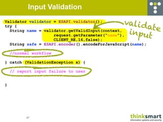 Input Validation
Validator validator = ESAPI.validator();        vali d
try {                                                 ate
  String name = validator.getValidInput(context,
                    request.getParameter("name"),
                                                 input
                    CLIENT_RE,16,false);
  String safe = ESAPI.encoder().encodeForJavaScript(name);

    //normal workflow

} catch (ValidationException x) {

    // report input failure to user


}




          47
 