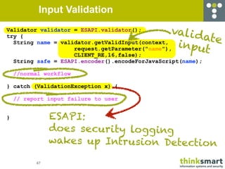Input Validation
Validator validator = ESAPI.validator();        vali d
try {                                                 ate
  String name = validator.getValidInput(context,
                    request.getParameter("name"),
                                                 input
                    CLIENT_RE,16,false);
  String safe = ESAPI.encoder().encodeForJavaScript(name);

    //normal workflow

} catch (ValidationException x) {

    // report input failure to user


}              ESAPI:
               does security logg ing
               wakes up Intrusion Detection

          47
 
