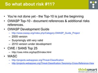 So what about risk #11?

• You’re not done yet - the Top-10 is just the beginning
• OWASP Top-10 - document references & additional risks
  references.
• OWASP Development Guide
   – http://www.owasp.org/index.php/Category:OWASP_Guide_Project
   – 2005 version
   – Surprisingly still very valid
   – 2010 version under development
• CWE / SANS Top 25
   – http://cwe.mitre.org/top25/index.html
• WASC
   – http://projects.webappsec.org/Threat-Classification
   – http://projects.webappsec.org/Threat-Classification-Taxonomy-Cross-Reference-View
 