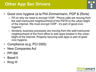 Other App Sec Drivers

• Good civic hygiene (a la Phil Zimmermann, PGP & Zfone)
     – PZ on why we need to encrypt VOIP: “Phone calls are moving from
       the well-manicured neighbourhood of the PSTN to the urban blight
       of the Internet. We must encrypt VOIP - it’s part of good civic
       hygiene.”
     – Similarly, business processes are moving from the well-manicured
       neighbourhood of the front office to web apps located in the urban
       blight of the Internet. Properly securing web apps is part of good
       civic hygiene.
•    Compliance (e.g. PCI DSS)
•    New Companies Act
•    PPI Bill
•    Basel II
•    King III
 