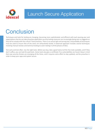 Launch Secure Application
10 Page
idexcel
Conclusion
Techniques and tools for testing are changing, becoming more sophisticated, and eﬃcient with each passing year and
organizations that do not take proactive application security testing measures are increasingly being seen as laggards as
they fail to comply with the critical IT best practices. There is no actual right and wrong tool, and probably all techniques
must be used to ensure that all the areas are exhaustively tested. A balanced approach includes several techniques
involving manual reviews and technical testing to cover testing in all the phases of SDLC.
Test early and test often. Use the right tools. Before you buy, take a good look at all the free tools available, and if they
don’t suﬃce, you can look for paid tools. Some tools also give a certiﬁcate if no vulnerabilities are found. Keep in mind
that new security threats are emerging all the times, and it requires extra eﬀort to stay updated, and be proactive in
order to keep your apps and system secure.
 