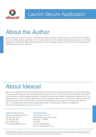 Launch Secure Application
idexcel
About the Author
Harsha B N works as a Test Architect in the Mobility division of Idexcel. He has twelve years of experience in develop-
ment and testing mobile applications. Prior to joining Idexcel Harsha worked with Nokia for eight years in various
capacities as Program Manager, Chief Test Engineer, Project Manager working on OTA infrastructure development,
Mobile Payments services, S60 SDK.
About Idexcel
Idexcel is an innovative provider of IT Products & Services focused on emerging technologies. We help world leading
companies build eﬃciencies and stronger businesses. With more than 15 years into existence Idexcel’s main focus is
client satisfaction and technology innovation. Our industry expertise and a global, collaborative workforce forms the
backbone of our services. We oﬀer high degree of skills in Enterprise Applications, Cloud Services, Data-warehousing,
Big Data, Analytic, QA & Testing Services, IT consulting and Staﬃng. Idexcel product line includes: NDS, ERP, and
Cync - A revolutionary credit monitoring application for the manufacturing and financial management.
For more information log on to www.idexcel.com.
Global Head quarters
459 Herndon Parkway Suite 11
Herndon, VA 20170
Tel: 703-230-2600
Fax: 703-467-0218
Email: inquiry@idexcel.com
India Operations
“Crystal Plaza” 9, 10 ,11
Bhuvanappa Layout, Hosur Road
Bengaluru – 560 029
Karnataka
Tel: +91-80-2550 8830
Email: inquiry@idexcel.com
© Copyright, Idexcel. All rights reserved. No part of this document may be reproduced, stored in a retrieval system, transmitted in any form or by any means,
electronic, mechanical, photocopying, recording, or otherwise, without the express written permission from Idexcel. The information contained herein is subject to
change without notice. All other trademarks mentioned herein are the property of their respective owners.
 