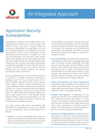 Application Security
Vulnerabilities
Vulnerability is a weakness in the system which can be
exploited by the malicious users. Increase in bugs in the
software, viruses and lack of security testing can
increase the vulnerability of any application. In recent
years, attacking application vulnerabilities has been the
top priority of several criminal organizations. Several
vulnerabilities are discovered on a regular basis, and
even the government sites have been often compro-
mised by the attackers to infect thousands of browsers
that access those websites. Any app development orga-
nization that fails to sanitize user input by ﬁltering out
unneeded but potentially malicious character sequenc-
es, does not check the size of user input or does not
initialize and clear variables properly, can become
vulnerable to remote compromise.
Errors in applications occur due to insuﬃcient practices
or processes, incomplete supporting technology or
inadequate skill. The most common issues are the
failure to deﬁne detailed and clear security require-
ments, failure to perform security testing and lack of
threat modelling activities. Developers are usually not
trained in the secured coding, and only a few organiza-
tions have application security and security testing
teams to support development projects. Attacker can
inject certain exploits such as SQL injection attacks,
buﬀer overﬂows, cross-site request forgery, cross-site
scripting, or click-jacking of the code in order to gain
control over the vulnerable machines.
Let us take a closer look at these vulnerabilities, and
their eﬀect on the application security. As per OWASP,
the top 10 application security vulnerabilities are as
follows:
3 Page
implementation of application. Injection ﬂaws such
as LDAP, SQL and OS injections occur when ambigu-
ous data is sent to the interpreter, as part of the query
or command. The interpreter can be tricked by the
hostile data of the attackers, and either can access
data without relevant authorization or execute unin-
tended commands.
Cross Site Scripting, also known as CSS or XSS, and is
a vulnerability mainly found in web applications that
allow the attacker to inject JAVASCRIPT and HTML
code into the web page and inject malicious scripts
into the victim’s web browser. Hackers can steal vital
information stored in cookies. The application sends
untrusted data to the web browser without proper
validation. By executing the scripts in the victim’s
browser, attackers can hijack user sessions, redirect
user to the malicious sites or deface web sites.
Broken Authentication and Session Management
Application functions related to the management of
session and authentication are usually not correctly
implemented, and allow hackers to compromise keys,
passwords, token, or to exploit other ﬂaws.
Sensitive data exposure - If applications do not
protect sensitive data such as authentication creden-
tials, credit card numbers, bank details, or tax IDs,
attackers may modify or steal the weakly protected
data and commit identity theft, credit card fraud or
other crimes. Passwords are sometimes stored in
cookies, and if stored without encryption, hackers can
get the username and password information.
Insecure Direct Object References - When the devel-
oper exposes a reference to an internal implementa-
tion object such as database key, directory or a ﬁle, it
is called adirect object reference. As there is no check
for access or any other protection, hackers can access
unauthorized data by manipulating these references.
An Integrated Approach
idexcel
Injection is a common application layer attack tech-
nique used by hackers to steal data from companies.
Hacker can get vital information from the server data-
base by taking advantage of the loop holes in the
 